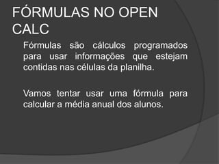 FÓRMULAS NO OPEN
CALC
 Fórmulas são cálculos programados
 para usar informações que estejam
 contidas nas células da planilha.

 Vamos tentar usar uma fórmula para
 calcular a média anual dos alunos.
 