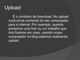 Upload
    É o contrário de download. No upload
 você envia conteúdo do seu computador
 para a internet. Por exemplo, quando
 postamos uma foto ou um trabalho que
 nós fizemos em casa, usando nosso
 computador no blog estamos realizando
 upload.
 