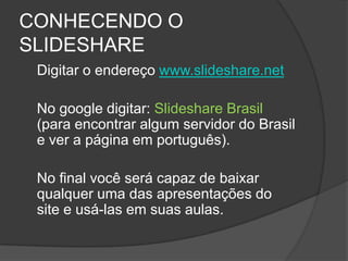 CONHECENDO O
SLIDESHARE
 Digitar o endereço www.slideshare.net

 No google digitar: Slideshare Brasil
 (para encontrar algum servidor do Brasil
 e ver a página em português).

 No final você será capaz de baixar
 qualquer uma das apresentações do
 site e usá-las em suas aulas.
 