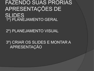 FAZENDO SUAS PRÓRIAS
APRESENTAÇÕES DE
SLIDES
1º) PLANEJAMENTO GERAL

2º) PLANEJAMENTO VISUAL

3º) CRIAR OS SLIDES E MONTAR A
  APRESENTAÇÃO
 