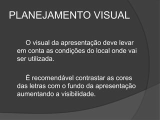 PLANEJAMENTO VISUAL

    O visual da apresentação deve levar
 em conta as condições do local onde vai
 ser utilizada.

   É recomendável contrastar as cores
 das letras com o fundo da apresentação
 aumentando a visibilidade.
 