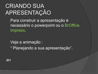 CRIANDO SUA
APRESENTAÇÃO
 Para construir a apresentação é
 necessário o powerpoint ou o BrOffice
 Impress.

 Veja a animação :
 “ Planejando a sua apresentação”.

an
 