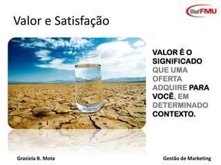 Graziela B. Mota Gestão de Marketing
VALOR É O
SIGNIFICADO
QUE UMA
OFERTA
ADQUIRE PARA
VOCÊ, EM
DETERMINADO
CONTEXTO.
Valor e Satisfação
 
