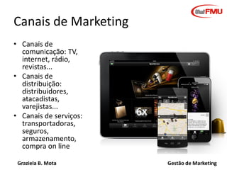 Graziela B. Mota Gestão de Marketing
Canais de Marketing
• Canais de
comunicação: TV,
internet, rádio,
revistas...
• Canais de
distribuição:
distribuidores,
atacadistas,
varejistas...
• Canais de serviços:
transportadoras,
seguros,
armazenamento,
compra on line
 