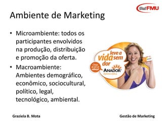 Graziela B. Mota Gestão de Marketing
Ambiente de Marketing
• Microambiente: todos os
participantes envolvidos
na produção, distribuição
e promoção da oferta.
• Macroambiente:
Ambientes demográfico,
econômico, sociocultural,
político, legal,
tecnológico, ambiental.
 
