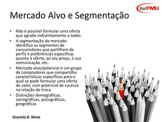 Graziela B. Mota Gestão de Marketing
Mercado Alvo e Segmentação
• Não é possível formular uma oferta
que agrade indistintamente a todos
• A segmentação do mercado
identifica os segmentos de
consumidores que partilham de
perfis e preferências específicas
quanto à oferta, ao seu preço, à sua
comunicação, etc..
• Mercado alvo/potencial é um grupo
de compradores que compartilha
características específicas para o
qual se pode formular uma oferta
de valor, com potencial de sucesso
na relação de troca
• Distinções demográficas,
sociográficas, psicográficas,
geográficas
 