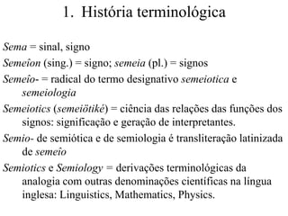 1. História terminológica

Sema = sinal, signo
Semeîon (sing.) = signo; semeia (pl.) = signos
Semeîo- = radical do termo designativo semeiotica e
   semeiologia
Semeiotics (semeiötiké) = ciência das relações das funções dos
   signos: significação e geração de interpretantes.
Semio- de semiótica e de semiologia é transliteração latinizada
   de semeîo
Semiotics e Semiology = derivações terminológicas da
   analogia com outras denominações científicas na língua
   inglesa: Linguistics, Mathematics, Physics.
 
