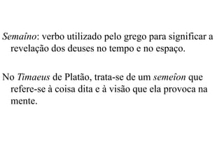 Semaîno: verbo utilizado pelo grego para significar a
  revelação dos deuses no tempo e no espaço.

No Timaeus de Platão, trata-se de um semeîon que
 refere-se à coisa dita e à visão que ela provoca na
 mente.
 