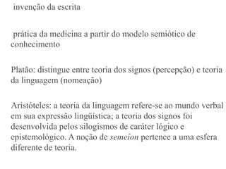invenção da escrita


 prática da medicina a partir do modelo semiótico de
conhecimento

Platão: distingue entre teoria dos signos (percepção) e teoria
da linguagem (nomeação)

Aristóteles: a teoria da linguagem refere-se ao mundo verbal
em sua expressão lingüística; a teoria dos signos foi
desenvolvida pelos silogismos de caráter lógico e
epistemológico. A noção de semeîon pertence a uma esfera
diferente de teoria.
 
