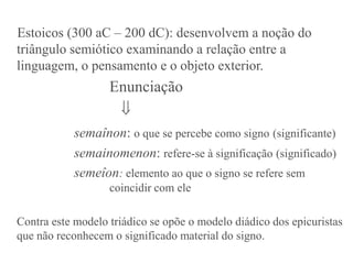 Estoicos (300 aC – 200 dC): desenvolvem a noção do
triângulo semiótico examinando a relação entre a
linguagem, o pensamento e o objeto exterior.
                   Enunciação
                    
           semaînon: o que se percebe como signo (significante)
           semainomenon: refere-se à significação (significado)
           semeîon: elemento ao que o signo se refere sem
                   coincidir com ele

Contra este modelo triádico se opõe o modelo diádico dos epicuristas
que não reconhecem o significado material do signo.
 