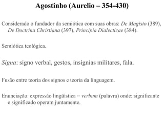 Agostinho (Aurelio – 354-430)

Considerado o fundador da semiótica com suas obras: De Magisto (389),
  De Doctrina Christiana (397), Principia Dialecticae (384).

Semiótica teológica.


Signa: signo verbal, gestos, insígnias militares, fala.

Fusão entre teoria dos signos e teoria da linguagem.

Enunciação: expressão lingüística = verbum (palavra) onde: significante
  e significado operam juntamente.
 