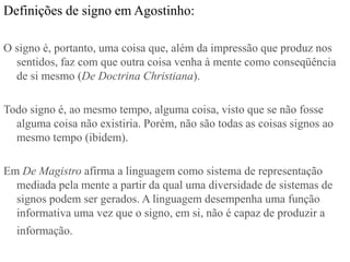 Definições de signo em Agostinho:

O signo é, portanto, uma coisa que, além da impressão que produz nos
  sentidos, faz com que outra coisa venha à mente como conseqüência
  de si mesmo (De Doctrina Christiana).

Todo signo é, ao mesmo tempo, alguma coisa, visto que se não fosse
  alguma coisa não existiria. Porém, não são todas as coisas signos ao
  mesmo tempo (ibidem).

Em De Magistro afirma a linguagem como sistema de representação
  mediada pela mente a partir da qual uma diversidade de sistemas de
  signos podem ser gerados. A linguagem desempenha uma função
  informativa uma vez que o signo, em si, não é capaz de produzir a
  informação.
 