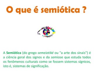 O que é semiótica ?



A Semiótica (do grego semeiotiké ou "a arte dos sinais") é
a ciência geral dos signos e da semiose que estuda todos
os fenômenos culturais como se fossem sistemas sígnicos,
isto é, sistemas de significação.
 