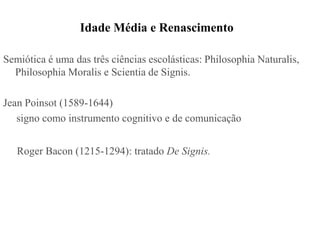Idade Média e Renascimento

Semiótica é uma das três ciências escolásticas: Philosophia Naturalis,
  Philosophia Moralis e Scientia de Signis.

Jean Poinsot (1589-1644)
   signo como instrumento cognitivo e de comunicação


   Roger Bacon (1215-1294): tratado De Signis.
 
