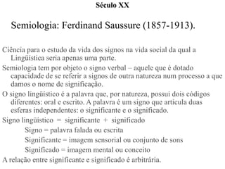 Século XX

  Semiologia: Ferdinand Saussure (1857-1913).

Ciência para o estudo da vida dos signos na vida social da qual a
   Lingüística seria apenas uma parte.
Semiologia tem por objeto o signo verbal – aquele que é dotado
   capacidade de se referir a signos de outra natureza num processo a que
   damos o nome de significação.
O signo lingüístico é a palavra que, por natureza, possui dois códigos
   diferentes: oral e escrito. A palavra é um signo que articula duas
   esferas independentes: o significante e o significado.
Signo lingüístico = significante + significado
        Signo = palavra falada ou escrita
        Significante = imagem sensorial ou conjunto de sons
        Significado = imagem mental ou conceito
A relação entre significante e significado é arbitrária.
 