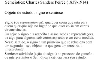 Semeiotics: Charles Sanders Peirce (1839-1914)

Objeto de estudo: signo e semiose

Signo (ou representamen): qualquer coisa que está para
quem quer que seja no lugar de qualquer coisa em certas
circunstâncias.
Ou seja: o signo diz respeito a associações e representações
de algo para alguém, sob certos aspectos e em certa medida.
Nesse sentido, o signo é um primeiro que se relaciona com
um segundo – seu objeto – e que gera um terceiro, o
interpretante.
Semiose: atividade (ação do signo) no processo de geração
de interpretantes e Semiótica a ciência para seu estudo.
 