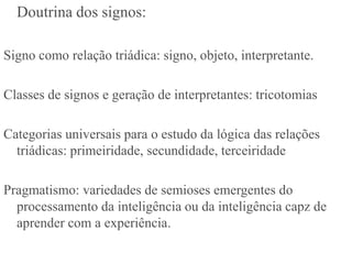 Doutrina dos signos:

Signo como relação triádica: signo, objeto, interpretante.

Classes de signos e geração de interpretantes: tricotomias

Categorias universais para o estudo da lógica das relações
  triádicas: primeiridade, secundidade, terceiridade

Pragmatismo: variedades de semioses emergentes do
  processamento da inteligência ou da inteligência capz de
  aprender com a experiência.
 