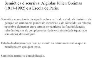 Semiótica discursiva: Algirdas Julien Greimas
  (1917-1992) e a Escola de Paris.

Semiótica como teoria da significação a partir do estudo da dinâmica da
  geração de sentido em planos de expressão e de conteúdo; da relação
  opositiva elementar entre termos semânticos; da figurativização;
  relações lógicas de complementaridade e contrariedade (quadrado
  semiótico); das isotopias

Estudo do discurso com base no estudo da estrutura narrativa que se
  manifesta em qualquer texto.

Semiótica narrativa e modalização.
 