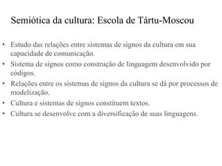 Semiótica da cultura: Escola de Tártu-Moscou

• Estudo das relações entre sistemas de signos da cultura em sua
  capacidade de comunicação.
• Sistema de signos como construção de linguagem desenvolvido por
  códigos.
• Relações entre os sistemas de signos da cultura se dá por processos de
  modelização.
• Cultura e sistemas de signos constituem textos.
• Cultura se desenvolve com a diversificação de suas linguagens.
 