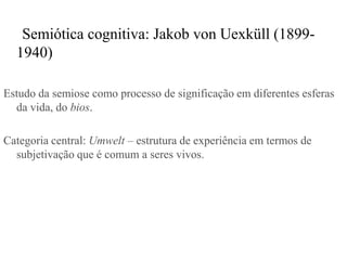 Semiótica cognitiva: Jakob von Uexküll (1899-
  1940)

Estudo da semiose como processo de significação em diferentes esferas
  da vida, do bios.

Categoria central: Umwelt – estrutura de experiência em termos de
  subjetivação que é comum a seres vivos.
 
