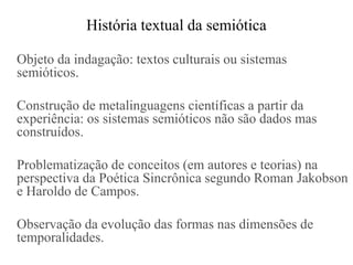 História textual da semiótica

Objeto da indagação: textos culturais ou sistemas
semióticos.

Construção de metalinguagens científicas a partir da
experiência: os sistemas semióticos não são dados mas
construídos.

Problematização de conceitos (em autores e teorias) na
perspectiva da Poética Sincrônica segundo Roman Jakobson
e Haroldo de Campos.

Observação da evolução das formas nas dimensões de
temporalidades.
 