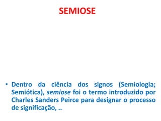 SEMIOSE




• Dentro da ciência dos signos (Semiologia;
  Semiótica), semiose foi o termo introduzido por
  Charles Sanders Peirce para designar o processo
  de significação, ..
 