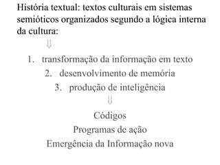 História textual: textos culturais em sistemas
semióticos organizados segundo a lógica interna
da cultura:
        
  1. transformação da informação em texto
       2. desenvolvimento de memória
          3. produção de inteligência
                        
                     Códigos
               Programas de ação
        Emergência da Informação nova
 