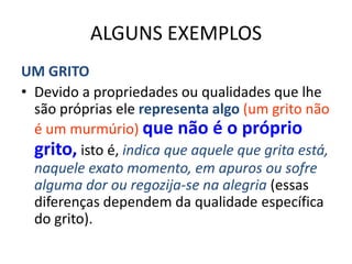 ALGUNS EXEMPLOS
UM GRITO
• Devido a propriedades ou qualidades que lhe
  são próprias ele representa algo (um grito não
  é um murmúrio) que não é o próprio
  grito, isto é, indica que aquele que grita está,
  naquele exato momento, em apuros ou sofre
  alguma dor ou regozija-se na alegria (essas
  diferenças dependem da qualidade específica
  do grito).
 