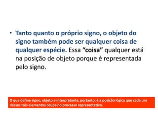• Tanto quanto o próprio signo, o objeto do
  signo também pode ser qualquer coisa de
  qualquer espécie. Essa “coisa” qualquer está
  na posição de objeto porque é representada
  pelo signo.



O que define signo, objeto e interpretante, portanto, é a posição lógica que cada um
desses três elementos ocupa no processo representativo.
 