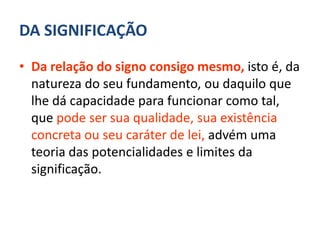 DA SIGNIFICAÇÃO

• Da relação do signo consigo mesmo, isto é, da
  natureza do seu fundamento, ou daquilo que
  lhe dá capacidade para funcionar como tal,
  que pode ser sua qualidade, sua existência
  concreta ou seu caráter de lei, advém uma
  teoria das potencialidades e limites da
  significação.
 
