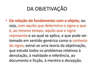 DA OBJETIVAÇÃO
• Da relação do fundamento com o objeto, ou
  seja, com aquilo que determina o signo e que
  é, ao mesmo tempo, aquilo que o signo
  representa e ao qual se aplica, e que pode ser
  tomado em sentido genérico como o contexto
  do signo, extrai-se uma teoria da objetivação,
  que estuda todos os problemas relativos à
  denotação, à realidade e referência, ao
  documento e ficção, à mentira e decepção.
 