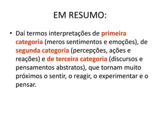 EM RESUMO:
• Daí termos interpretações de primeira
  categoria (meros sentimentos e emoções), de
  segunda categoria (percepções, ações e
  reações) e de terceira categoria (discursos e
  pensamentos abstratos), que tornam muito
  próximos o sentir, o reagir, o experimentar e o
  pensar.
 