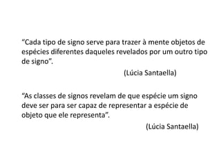 “Cada tipo de signo serve para trazer à mente objetos de
espécies diferentes daqueles revelados por um outro tipo
de signo”.
                                (Lúcia Santaella)

“As classes de signos revelam de que espécie um signo
deve ser para ser capaz de representar a espécie de
objeto que ele representa”.
                                      (Lúcia Santaella)
 