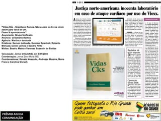 "Vidas Cks - Graciliano Ramos. Não espere os livros virem
assim para você ler um.
Quem lê aprende mais".
Anunciante: Grupo Unificado
Anúncio: Graciliano Ramos
Agência: Martins + Andrade
Criativos: Gerson Lattuada, Gustavo Spanholi, Roberto
Menuzzi, Daniel Lemos e Sandro Pinto
Mídias: Beatriz Matte e Vanessa Bussolin de Freitas

Veiculação: Jornal O Sul (RS), em 4/11/2005
Coordenação: Jornal Zero Hora (RS)
Coordenadores: Renato Mesquita, Andrezza Moreira, Maira
Franz e Carolina Morsch




PRÊMIO ANJ DA
COMUNICAÇÃO
 