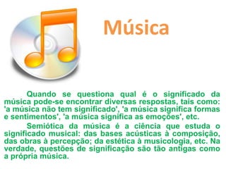 Música

       Quando se questiona qual é o significado da
música pode-se encontrar diversas respostas, tais como:
'a música não tem significado', 'a música significa formas
e sentimentos', 'a música significa as emoções', etc.
       Semiótica da música é a ciência que estuda o
significado musical: das bases acústicas à composição,
das obras à percepção; da estética à musicologia, etc. Na
verdade, questões de significação são tão antigas como
a própria música.
 
