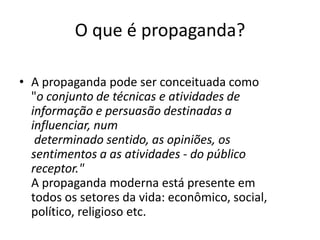 O que é propaganda?

• A propaganda pode ser conceituada como
  "o conjunto de técnicas e atividades de
  informação e persuasão destinadas a
  influenciar, num
   determinado sentido, as opiniões, os
  sentimentos a as atividades - do público
  receptor."
  A propaganda moderna está presente em
  todos os setores da vida: econômico, social,
  político, religioso etc.
 