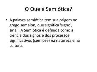 O Que é Semiótica?
• A palavra semiótica tem sua origem no
  grego semeion, que significa 'signo',
  sinal'. A Semiótica é definida como a
  ciência dos signos e dos processos
  significativos (semiose) na natureza e na
  cultura.
 