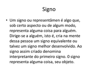 Signo
• Um signo ou representâmen é algo que,
  sob certo aspecto ou de algum modo,
  representa alguma coisa para alguém.
  Dirige-se a alguém, isto é, cria na mente
  dessa pessoa um signo equivalente ou
  talvez um signo melhor desenvolvido. Ao
  signo assim criado denomina
  interpretante do primeiro signo. 0 signo
  representa alguma coisa, seu objeto.
 