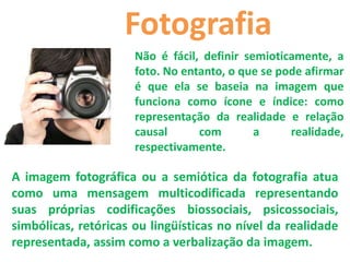 Fotografia
                      Não é fácil, definir semioticamente, a
                      foto. No entanto, o que se pode afirmar
                      é que ela se baseia na imagem que
                      funciona como ícone e índice: como
                      representação da realidade e relação
                      causal      com        a     realidade,
                      respectivamente.

A imagem fotográfica ou a semiótica da fotografia atua
como uma mensagem multicodificada representando
suas próprias codificações biossociais, psicossociais,
simbólicas, retóricas ou lingüísticas no nível da realidade
representada, assim como a verbalização da imagem.
 