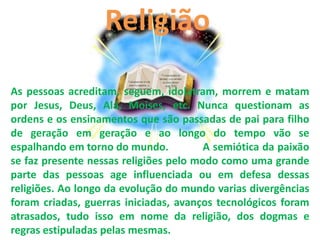 Religião

As pessoas acreditam, seguem, idolatram, morrem e matam
por Jesus, Deus, Alá, Moises, etc. Nunca questionam as
ordens e os ensinamentos que são passadas de pai para filho
de geração em geração e ao longo do tempo vão se
espalhando em torno do mundo.           A semiótica da paixão
se faz presente nessas religiões pelo modo como uma grande
parte das pessoas age influenciada ou em defesa dessas
religiões. Ao longo da evolução do mundo varias divergências
foram criadas, guerras iniciadas, avanços tecnológicos foram
atrasados, tudo isso em nome da religião, dos dogmas e
regras estipuladas pelas mesmas.
 