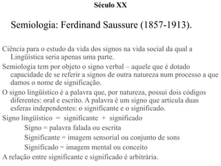 Século XX

  Semiologia: Ferdinand Saussure (1857-1913).

Ciência para o estudo da vida dos signos na vida social da qual ...