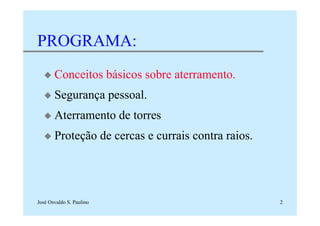 José Osvaldo S. Paulino 2
PROGRAMA:
x Conceitos básicos sobre aterramento.
x Segurança pessoal.
x Aterramento de torres
x Proteção de cercas e currais contra raios.
 