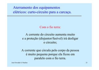 José Osvaldo S. Paulino 21
Aterramento dos equipamentos
elétricos: curto-circuito para a carcaça.
Com o fio terra:
A corrente do circuito aumenta muito
e a proteção (disjuntor/fusível) irá desligar
o circuito;
A corrente que circula pelo corpo da pessoa
é muito pequena porque ela ficou em
paralelo com o fio terra.
 