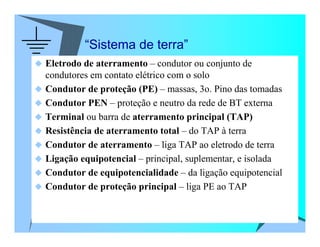 “Sistema de terra”
Eletrodo de aterramento – condutor ou conjunto de
condutores em contato elétrico com o solo
Condutor de proteção (PE) – massas, 3o. Pino das tomadas
Condutor PEN – proteção e neutro da rede de BT externa
Terminal ou barra de aterramento principal (TAP)
Resistência de aterramento total – do TAP à terra
Condutor de aterramento – liga TAP ao eletrodo de terra
Ligação equipotencial – principal, suplementar, e isolada
Condutor de equipotencialidade – da ligação equipotencial
Condutor de proteção principal – liga PE ao TAP
 