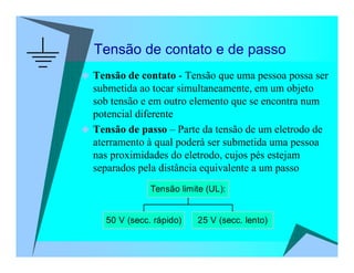 Tensão de contato e de passo
Tensão de contato - Tensão que uma pessoa possa ser
submetida ao tocar simultaneamente, em um objeto
sob tensão e em outro elemento que se encontra num
potencial diferente
Tensão de passo – Parte da tensão de um eletrodo de
aterramento à qual poderá ser submetida uma pessoa
nas proximidades do eletrodo, cujos pés estejam
separados pela distância equivalente a um passo
50 V (secc. rápido) 25 V (secc. lento)
Tensão limite (UL):
 