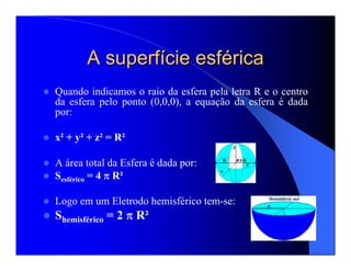 Quando indicamos o raio da esfera pela letra R e o centro
da esfera pelo ponto (0,0,0), a equação da esfera é dada
por:
x² + y² + z² = R²
A área total da Esfera é dada por:
Sesférico = 4 π R²
Logo em um Eletrodo hemisférico tem-se:
Shemisférico = 2 π R²
A superfA superfíície esfcie esfééricarica
 