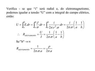 Verifíca - se que “i” será radial e, do eletromagnetismo,
podemos igualar a tensão “U” com a integral do campo elétrico,
então:
aa
R
baI
U
R
ba
i
dr
r
i
dr
J
drEU
oaterrament
oaterrament
b
a
b
a
b
a
.2..2
1
b""Se
11
.2
1
11
.2..2
. 2
π
ρ
σπ
σπ
σπσπσ
==
∞→
⎟
⎠
⎞
⎜
⎝
⎛
−==∴
⎟
⎠
⎞
⎜
⎝
⎛
−==== ∫ ∫∫
 