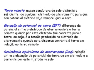 Terra remoto: massa condutora de solo distante o
suficiente de qualquer eletrodo de aterramento para que
seu potencial elétrico seja sempre igual a zero
Elevação de potencial de terra (EPT): diferença de
potencial entre o eletrodo de aterramento e o terra
remoto quando por este eletrodo flui corrente para a
terra, ou seja, é a tensão produzida no eletrodo de
aterramento quando este dispersa corrente à terra em
relação ao terra remoto
Resistência equivalente de aterramento (Req): relação
entre a elevação de potencial de terra de um eletrodo e a
corrente por este injetada no solo
 