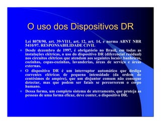 O uso dos Dispositivos DRO uso dos Dispositivos DR
Lei 8078/90, art. 39-VI11, art. 12, art. 14, e norma ABNT NBR
5410/97. RESPONSABILIDADE CIVIL
Desde dezembro de 1997, é obrigatório no Brasil, em todas as
instalações elétricas, o uso do dispositivo DR (diferencial residual)
nos circuitos elétricos que atendam aos seguintes locais: banheiros,
cozinhas, copas-cozinhas, lavanderias, áreas de serviço e áreas
externas.
O dispositivo DR é um interruptor automático que desliga
correntes elétricas de pequena intensidade (da ordem de
centésimos de ampère), que um disjuntor comum não consegue
detectar, mas que podem ser fatais se percorrerem o corpo
humano.
Dessa forma, um completo sistema de aterramento, que proteja as
pessoas de uma forma eficaz, deve conter, o dispositivo DR.
 
