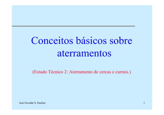 José Osvaldo S. Paulino 1
Conceitos básicos sobre
aterramentos
(Estudo Técnico 2: Aterramento de cercas e currais.)
 